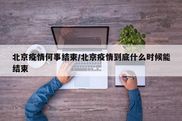 北京疫情何事结束/北京疫情到底什么时候能结束