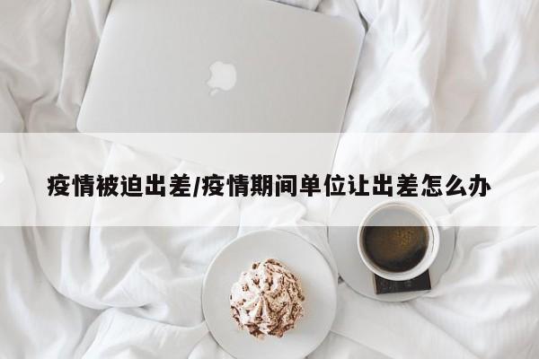 疫情被迫出差/疫情期间单位让出差怎么办